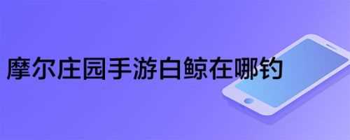 摩尔庄园手游白鲸在哪钓 最简单白鲸钓法攻略_摩尔庄园白鲸在哪钓攻略